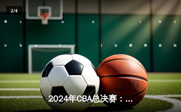 2024年CBA总决赛：辽宁本钢再夺总冠军，实现队史首个三连冠壮举 - 2