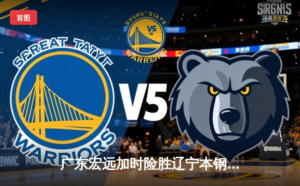 广东宏远加时险胜辽宁本钢，胡明轩35分创生涯新高