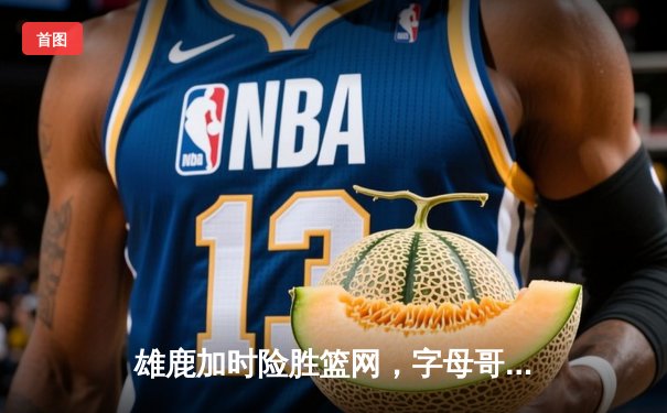 雄鹿加时险胜篮网，字母哥狂砍44分率队捍卫主场